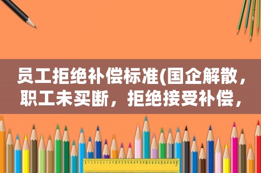 員工拒絕補償標準(國企解散，職工未買斷，拒絕接受補償，也拒絕簽字，該怎么算？)