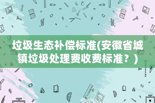 垃圾生態補償標準(安徽省城鎮垃圾處理費收費標準？)
