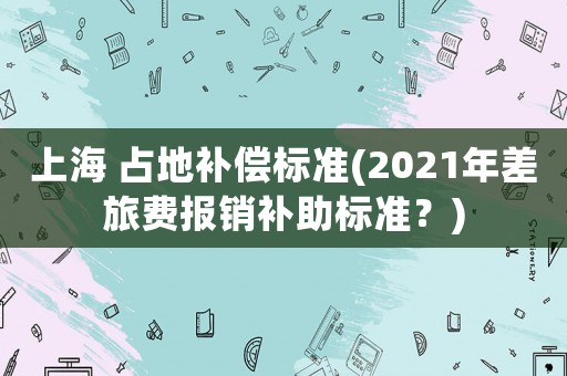 上海 占地補(bǔ)償標(biāo)準(zhǔn)(2021年差旅費(fèi)報(bào)銷補(bǔ)助標(biāo)準(zhǔn)？)