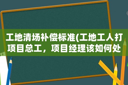 工地清場補償標準(工地工人打項目總工，項目經理該如何處理？)