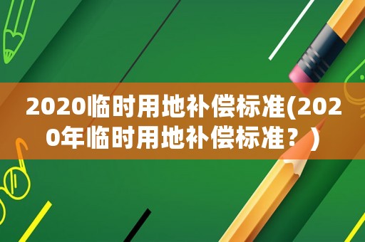 2020臨時用地補償標準(2020年臨時用地補償標準？)