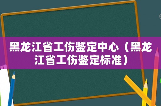 黑龍江省工傷鑒定中心（黑龍江省工傷鑒定標準）