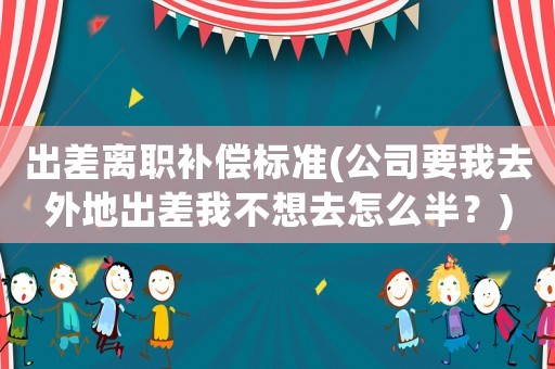 出差離職補償標準(公司要我去外地出差我不想去怎么半？)