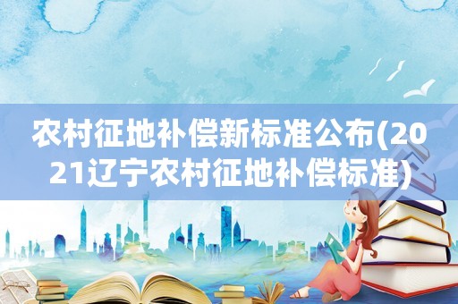 農村征地補償新標準公布(2021遼寧農村征地補償標準)