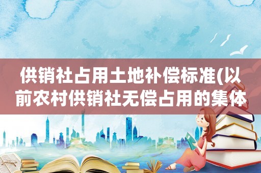 供銷社占用土地補償標準(以前農村供銷社無償占用的集體土地現在可以要求其歸還集體？)