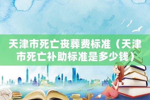 天津市死亡喪葬費(fèi)標(biāo)準(zhǔn)（天津市死亡補(bǔ)助標(biāo)準(zhǔn)是多少錢）