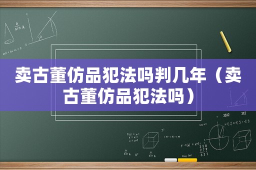 賣古董仿品犯法嗎判幾年（賣古董仿品犯法嗎）