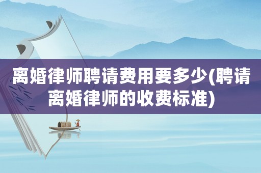 離婚律師聘請費用要多少(聘請離婚律師的收費標準)