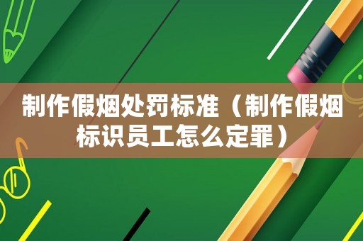 制作假煙處罰標(biāo)準(zhǔn)（制作假煙標(biāo)識(shí)員工怎么定罪）