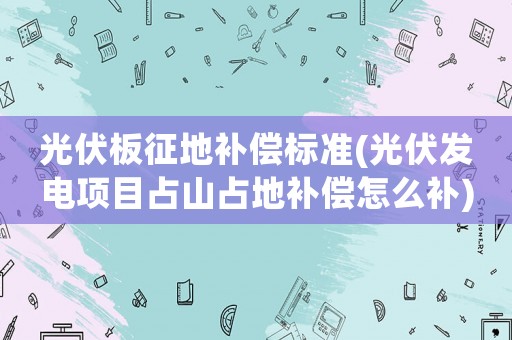 光伏板征地補償標準(光伏發電項目占山占地補償怎么補)