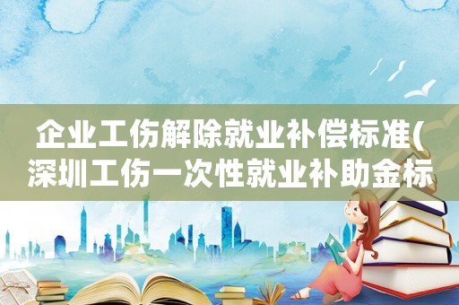 企業工傷解除就業補償標準(深圳工傷一次性就業補助金標準)