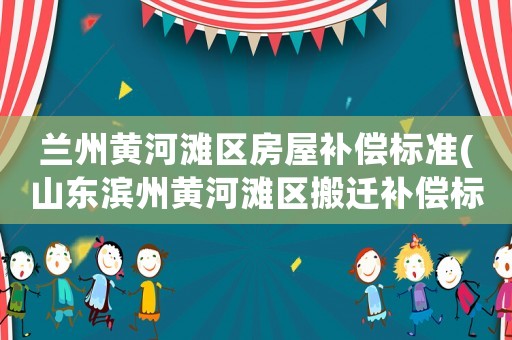蘭州黃河灘區(qū)房屋補(bǔ)償標(biāo)準(zhǔn)(山東濱州黃河灘區(qū)搬遷補(bǔ)償標(biāo)準(zhǔn)是多少)