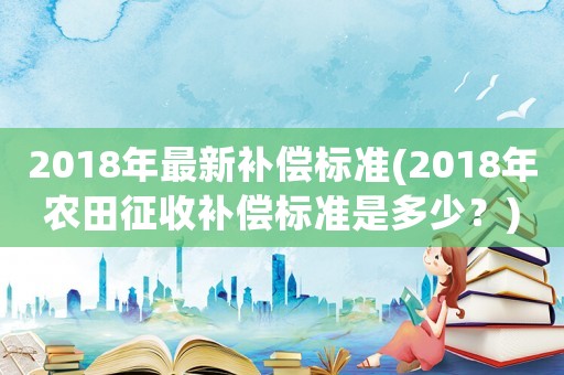 2018年最新補償標準(2018年農田征收補償標準是多少？)