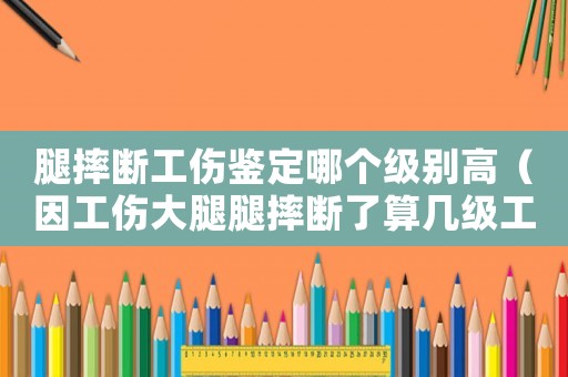 腿摔斷工傷鑒定哪個級別高（因工傷大腿腿摔斷了算幾級工傷）