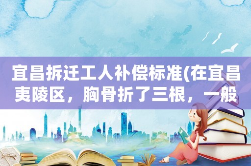 宜昌拆遷工人補償標準(在宜昌夷陵區，胸骨折了三根，一般社保局補償好多錢？)