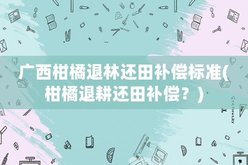 廣西柑橘退林還田補償標準(柑橘退耕還田補償？)
