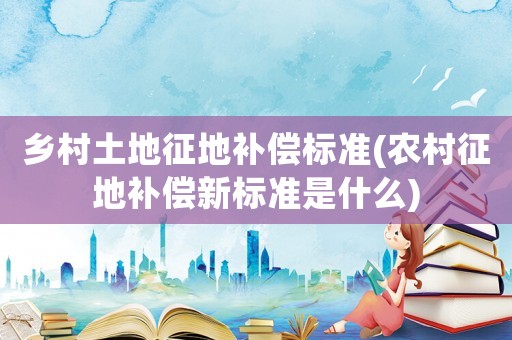 鄉村土地征地補償標準(農村征地補償新標準是什么)