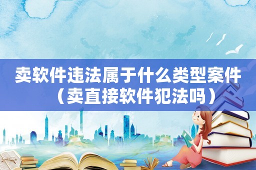 賣軟件違法屬于什么類型案件（賣直接軟件犯法嗎）
