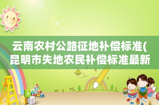 云南農(nóng)村公路征地補(bǔ)償標(biāo)準(zhǔn)(昆明市失地農(nóng)民補(bǔ)償標(biāo)準(zhǔn)最新)