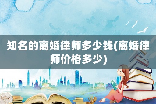 知名的離婚律師多少錢(離婚律師價格多少)