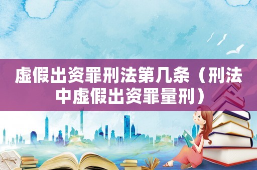 虛假出資罪刑法第幾條（刑法中虛假出資罪量刑）
