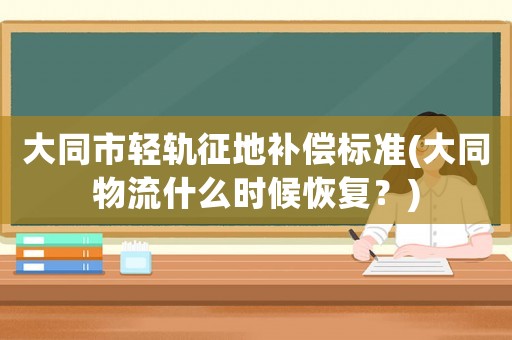大同市輕軌征地補償標準(大同物流什么時候恢復？)