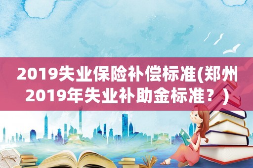 2019失業保險補償標準(鄭州2019年失業補助金標準？)