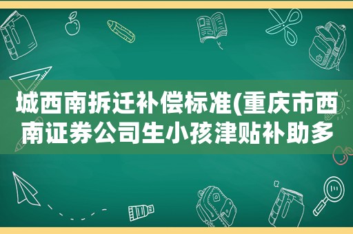 城西南拆遷補償標(biāo)準(zhǔn)(重慶市西南證券公司生小孩津貼補助多少錢？)