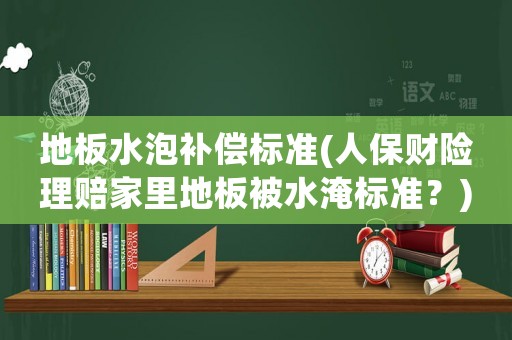 地板水泡補償標準(人保財險理賠家里地板被水淹標準？)