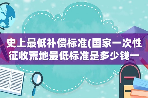 史上最低補(bǔ)償標(biāo)準(zhǔn)(國(guó)家一次性征收荒地最低標(biāo)準(zhǔn)是多少錢一畝？)
