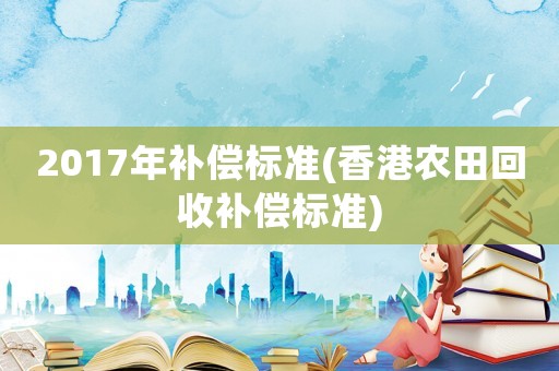 2017年補(bǔ)償標(biāo)準(zhǔn)(香港農(nóng)田回收補(bǔ)償標(biāo)準(zhǔn))