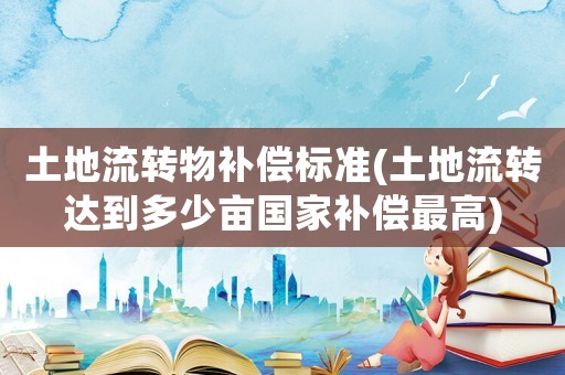 土地流轉物補償標準(土地流轉達到多少畝國家補償最高)