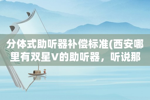 分體式助聽器補償標準(西安哪里有雙星V的助聽器，聽說那款性價比挺高的)