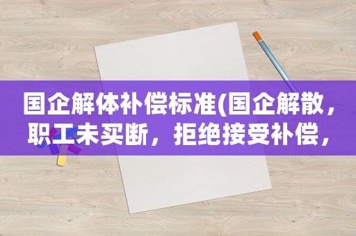 國企解體補償標準(國企解散，職工未買斷，拒絕接受補償，也拒絕簽字，該怎么算？)