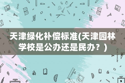 天津綠化補償標準(天津園林學校是公辦還是民辦？)