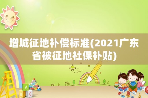 增城征地補償標準(2021廣東省被征地社保補貼)
