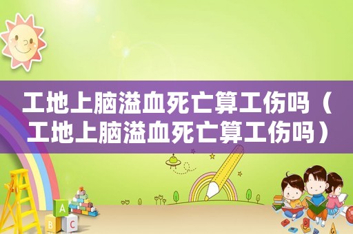 工地上腦溢血死亡算工傷嗎（工地上腦溢血死亡算工傷嗎）