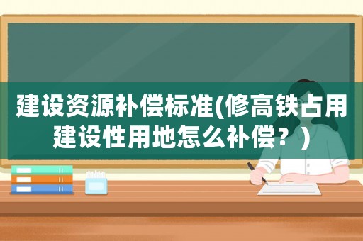 建設資源補償標準(修高鐵占用建設性用地怎么補償？)