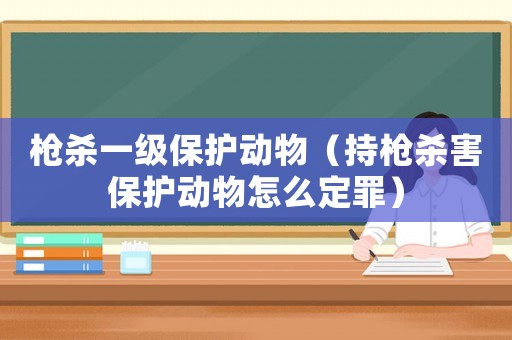 槍殺一級保護動物（持槍殺害保護動物怎么定罪）