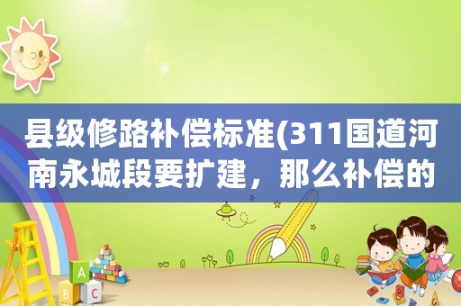 縣級(jí)修路補(bǔ)償標(biāo)準(zhǔn)(311國(guó)道河南永城段要擴(kuò)建，那么補(bǔ)償?shù)臉?biāo)準(zhǔn)是多少？)