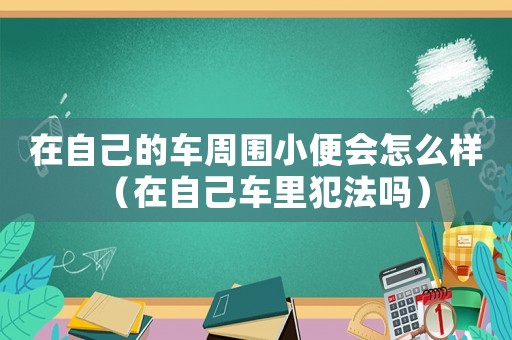 在自己的車周圍小便會怎么樣（在自己車里犯法嗎）