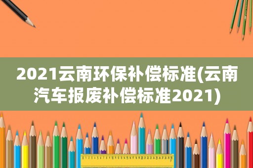 2021云南環(huán)保補(bǔ)償標(biāo)準(zhǔn)(云南汽車報(bào)廢補(bǔ)償標(biāo)準(zhǔn)2021)