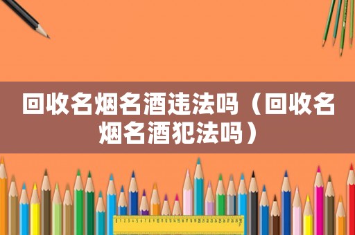 回收名煙名酒違法嗎（回收名煙名酒犯法嗎）