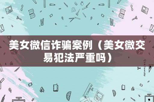 美女微信詐騙案例（美女微交易犯法嚴(yán)重嗎）