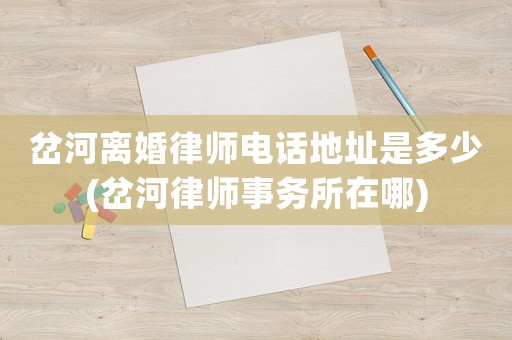 岔河離婚律師電話地址是多少(岔河律師事務(wù)所在哪)