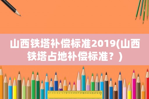 山西鐵塔補償標準2019(山西鐵塔占地補償標準？)
