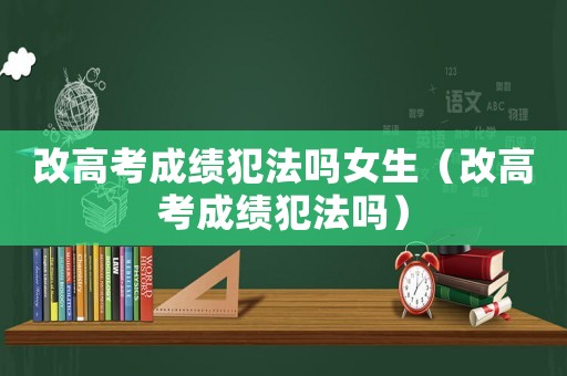 改高考成績犯法嗎女生（改高考成績犯法嗎）