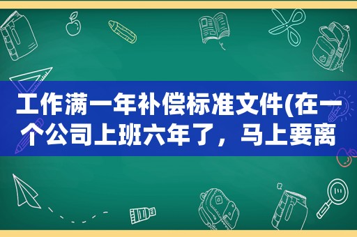 工作滿一年補償標(biāo)準(zhǔn)文件(在一個公司上班六年了，馬上要離職，你們都拿到多少錢的補償，怎么樣？)