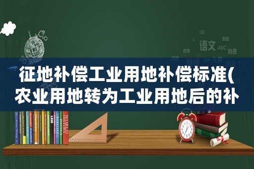 征地補償工業用地補償標準(農業用地轉為工業用地后的補償標準是多少？)