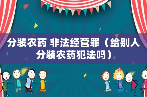分裝農(nóng)藥 非法經(jīng)營罪（給別人分裝農(nóng)藥犯法嗎）
